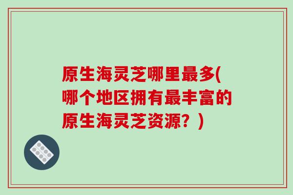 原生海灵芝哪里最多(哪个地区拥有最丰富的原生海灵芝资源？)