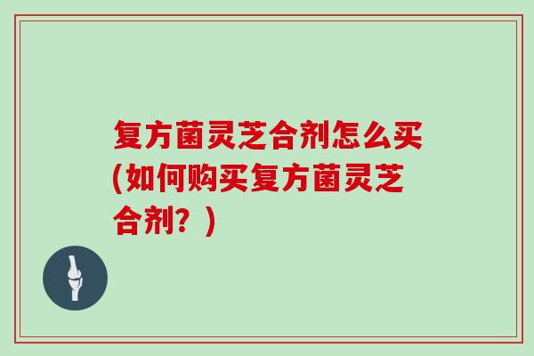 复方菌灵芝合剂怎么买(如何购买复方菌灵芝合剂？)