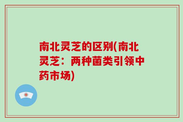 南北灵芝的区别(南北灵芝:两种菌类引领中药市场)