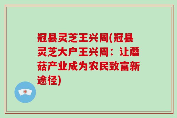 冠县灵芝王兴周(冠县灵芝大户王兴周:让蘑菇产业成为农民致富新途径)