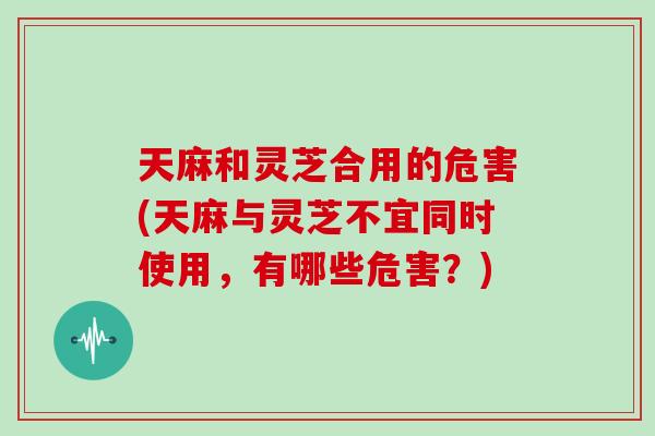 天麻和灵芝合用的危害(天麻与灵芝不宜同时使用,有哪些危害?)