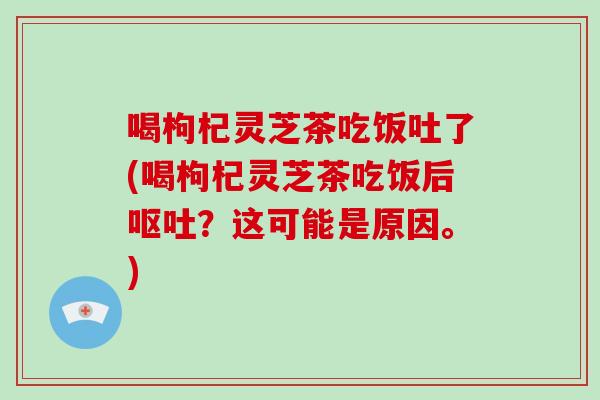 喝枸杞灵芝茶吃饭吐了(喝枸杞灵芝茶吃饭后呕吐?这可能是原因。)