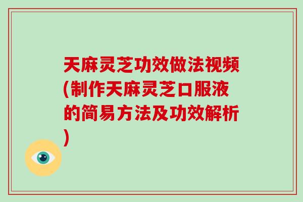 天麻灵芝功效做法视频(制作天麻灵芝口服液的简易方法及功效解析)