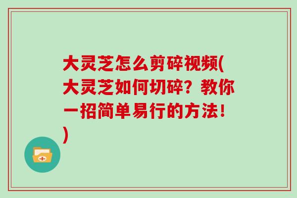 大灵芝怎么剪碎视频(大灵芝如何切碎？教你一招简单易行的方法！)