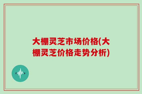 大棚灵芝市场价格(大棚灵芝价格走势分析)