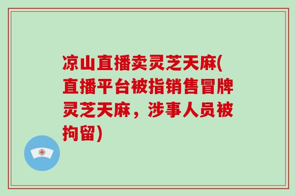 凉山直播卖灵芝天麻(直播平台被指销售冒牌灵芝天麻,涉事人员被拘留)