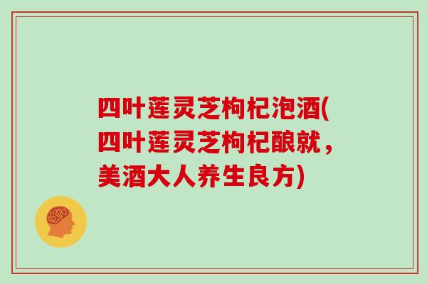 四叶莲灵芝枸杞泡酒(四叶莲灵芝枸杞酿就,美酒大人养生良方)