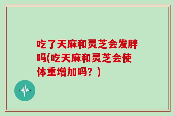 吃了天麻和灵芝会发胖吗(吃天麻和灵芝会使体重增加吗？)