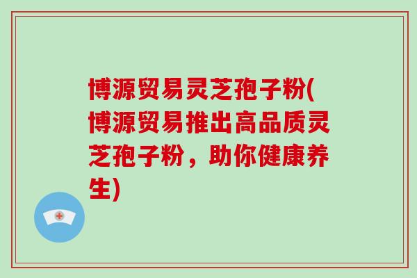 博源贸易灵芝孢子粉(博源贸易推出高品质灵芝孢子粉，助你健康养生)
