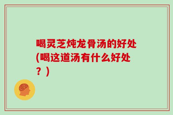 喝灵芝炖龙骨汤的好处(喝这道汤有什么好处?)