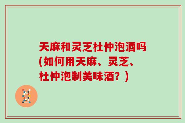 天麻和灵芝杜仲泡酒吗(如何用天麻、灵芝、杜仲泡制美味酒?)