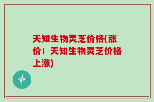 天知生物灵芝价格(涨价!天知生物灵芝价格上涨)
