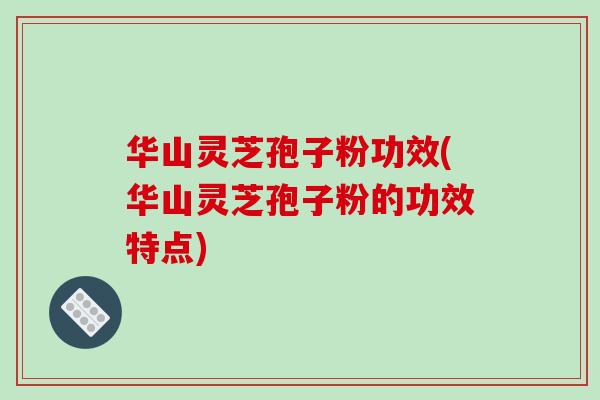华山灵芝孢子粉功效(华山灵芝孢子粉的功效特点)
