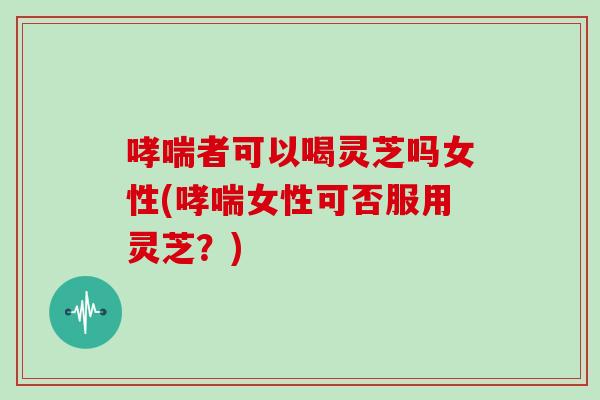 哮喘者可以喝灵芝吗女性(哮喘女性可否服用灵芝?)