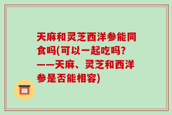 天麻和灵芝西洋参能同食吗(可以一起吃吗?——天麻、灵芝和西洋参是否能相容)