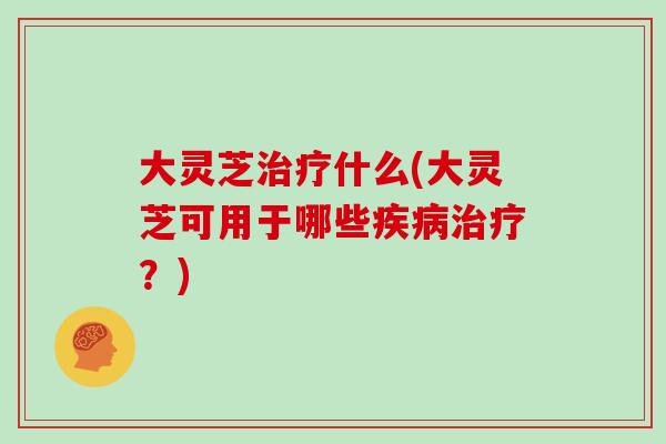 大灵芝治疗什么(大灵芝可用于哪些疾病治疗？)