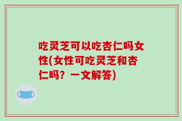 吃灵芝可以吃杏仁吗女性(女性可吃灵芝和杏仁吗?一文解答)