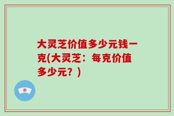 大灵芝价值多少元钱一克(大灵芝：每克价值多少元？)