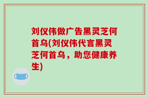 刘仪伟做广告黑灵芝何首乌(刘仪伟代言黑灵芝何首乌,助您健康养生)