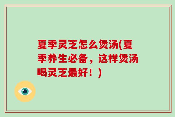 夏季灵芝怎么煲汤(夏季养生必备,这样煲汤喝灵芝最好!)