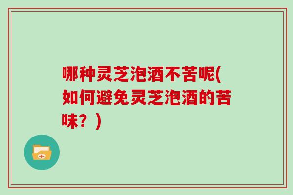 哪种灵芝泡酒不苦呢(如何避免灵芝泡酒的苦味？)