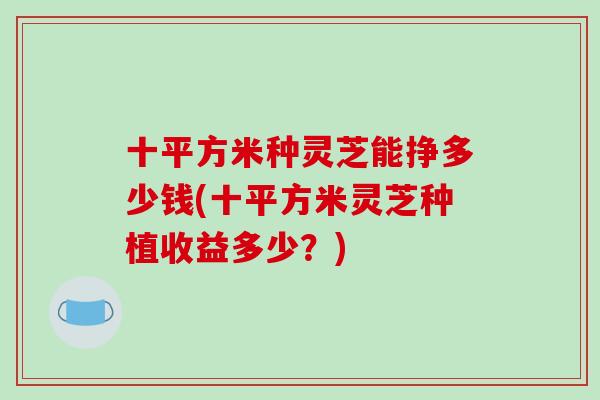 十平方米种灵芝能挣多少钱(十平方米灵芝种植收益多少?)