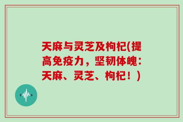 天麻与灵芝及枸杞(提高免疫力，坚韧体魄：天麻、灵芝、枸杞！)