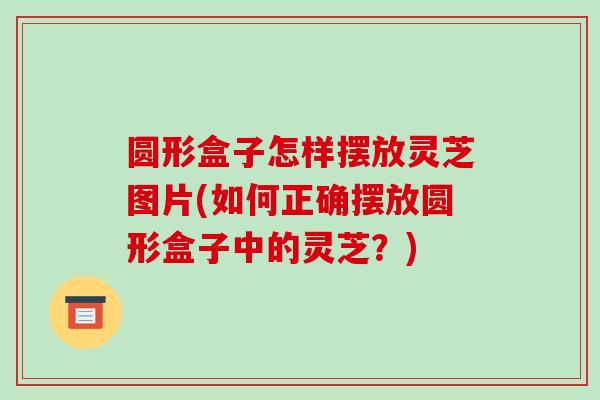 圆形盒子怎样摆放灵芝图片(如何正确摆放圆形盒子中的灵芝?)