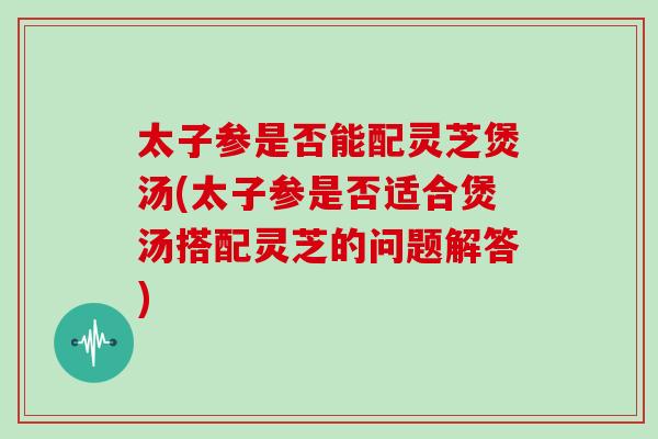 太子参是否能配灵芝煲汤(太子参是否适合煲汤搭配灵芝的问题解答)