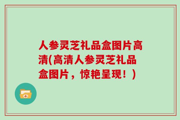 人参灵芝礼品盒图片高清(高清人参灵芝礼品盒图片,惊艳呈现!)