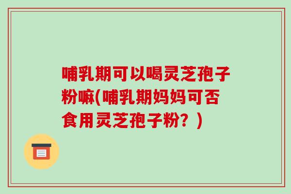 哺乳期可以喝灵芝孢子粉嘛(哺乳期妈妈可否食用灵芝孢子粉?)
