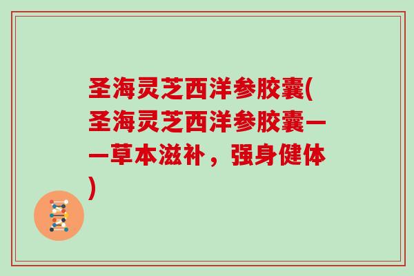 圣海灵芝西洋参胶囊(圣海灵芝西洋参胶囊——草本滋补，强身健体)