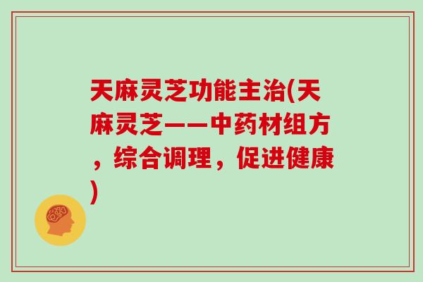 天麻灵芝功能主治(天麻灵芝——中药材组方,综合调理,促进健康)