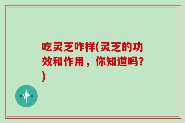吃灵芝咋样(灵芝的功效和作用，你知道吗？)