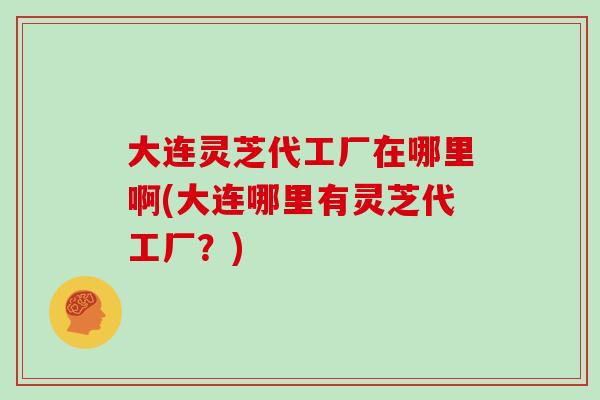 大连灵芝代工厂在哪里啊(大连哪里有灵芝代工厂?)