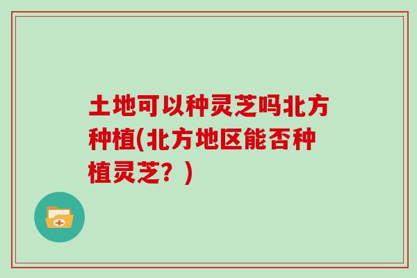 土地可以种灵芝吗北方种植(北方地区能否种植灵芝?)
