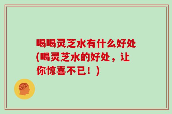 喝喝灵芝水有什么好处(喝灵芝水的好处，让你惊喜不已！)