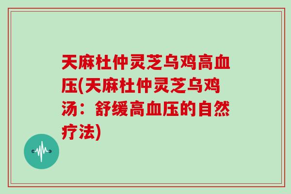 天麻杜仲灵芝乌鸡高血压(天麻杜仲灵芝乌鸡汤:舒缓高血压的自然疗法)