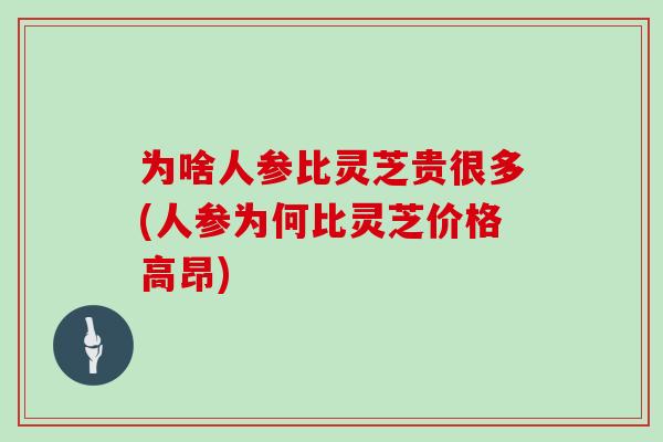 为啥人参比灵芝贵很多(人参为何比灵芝价格高昂)