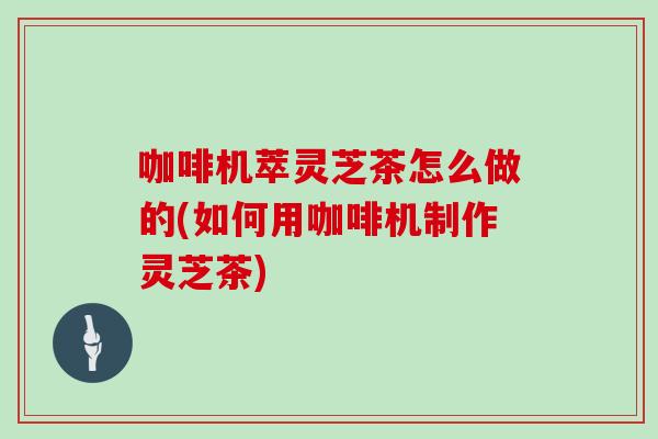 咖啡机萃灵芝茶怎么做的(如何用咖啡机制作灵芝茶)