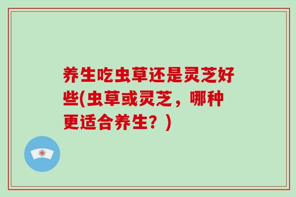 养生吃虫草还是灵芝好些(虫草或灵芝,哪种更适合养生?)
