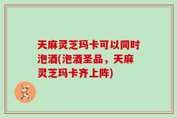 天麻灵芝玛卡可以同时泡酒(泡酒圣品，天麻灵芝玛卡齐上阵)