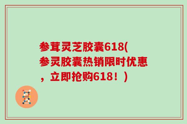 参茸灵芝胶囊618(参灵胶囊热销限时优惠,立即抢购618!)