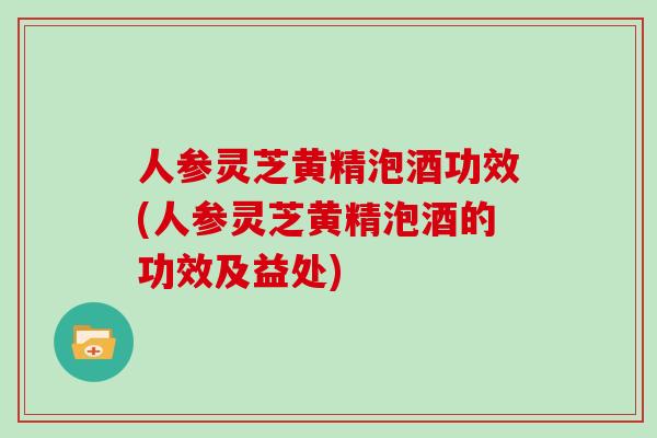 人参灵芝黄精泡酒功效(人参灵芝黄精泡酒的功效及益处)