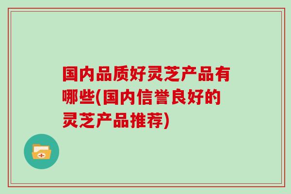 国内品质好灵芝产品有哪些(国内信誉良好的灵芝产品推荐)