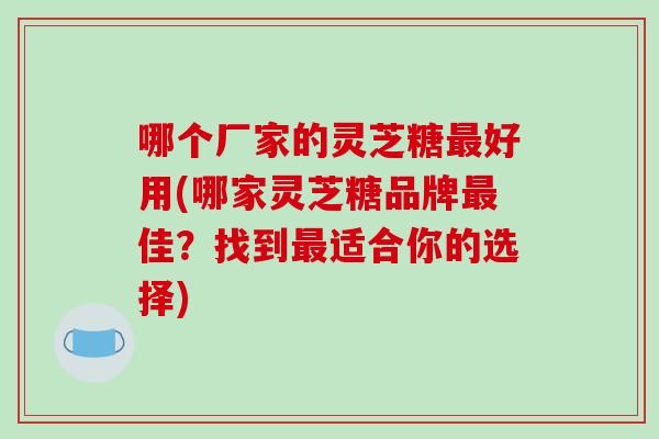 哪个厂家的灵芝糖最好用(哪家灵芝糖品牌最佳?找到最适合你的选择)