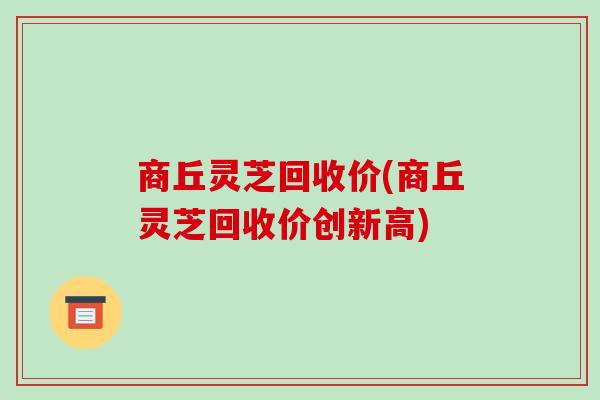 商丘灵芝回收价(商丘灵芝回收价创新高)