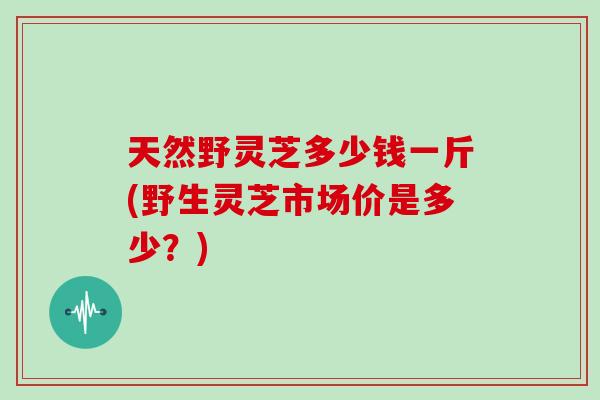 天然野灵芝多少钱一斤(野生灵芝市场价是多少?)