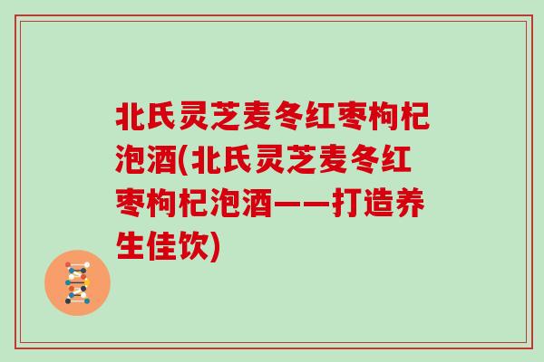 北氏灵芝麦冬红枣枸杞泡酒(北氏灵芝麦冬红枣枸杞泡酒——打造养生佳饮)