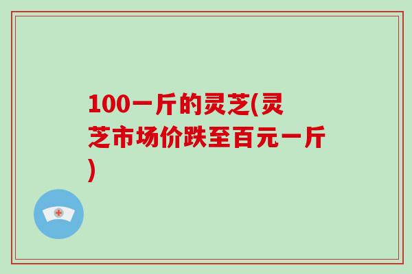 100一斤的灵芝(灵芝市场价跌至百元一斤)